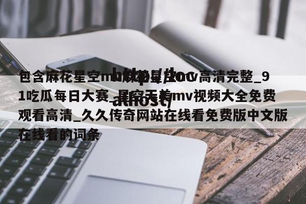 包含麻花星空mv麻花星空mv高清完整_91吃瓜每日大赛_星空天美mv视频大全免费观看高清_久久传奇网站在线看免费版中文版在线看的词条